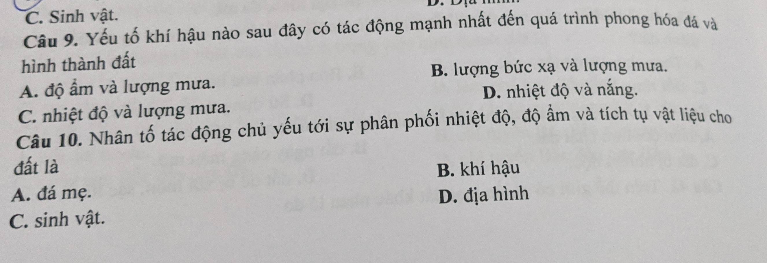 C. Sinh vật.
Câu 9. Yếu tố khí hậu nào sau đây có tác động mạnh nhất đến quá trình phong hóa đá và
hình thành đất
B. lượng bức xạ và lượng mưa.
A. độ ẩm và lượng mưa.
D. nhiệt độ và nắng.
C. nhiệt độ và lượng mưa.
Câu 10. Nhân tố tác động chủ yếu tới sự phân phối nhiệt độ, độ ẩm và tích tụ vật liệu cho
đất là B. khí hậu
A. đá mẹ. D. địa hình
C. sinh vật.