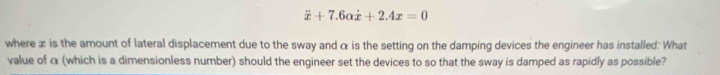 dot x+7.6alpha dot x+2.4x=0
where æ is the amount of lateral displacement due to the sway and α is the setting on the damping devices the engineer has installed: What 
value of α (which is a dimensionless number) should the engineer set the devices to so that the sway is damped as rapidly as possible?