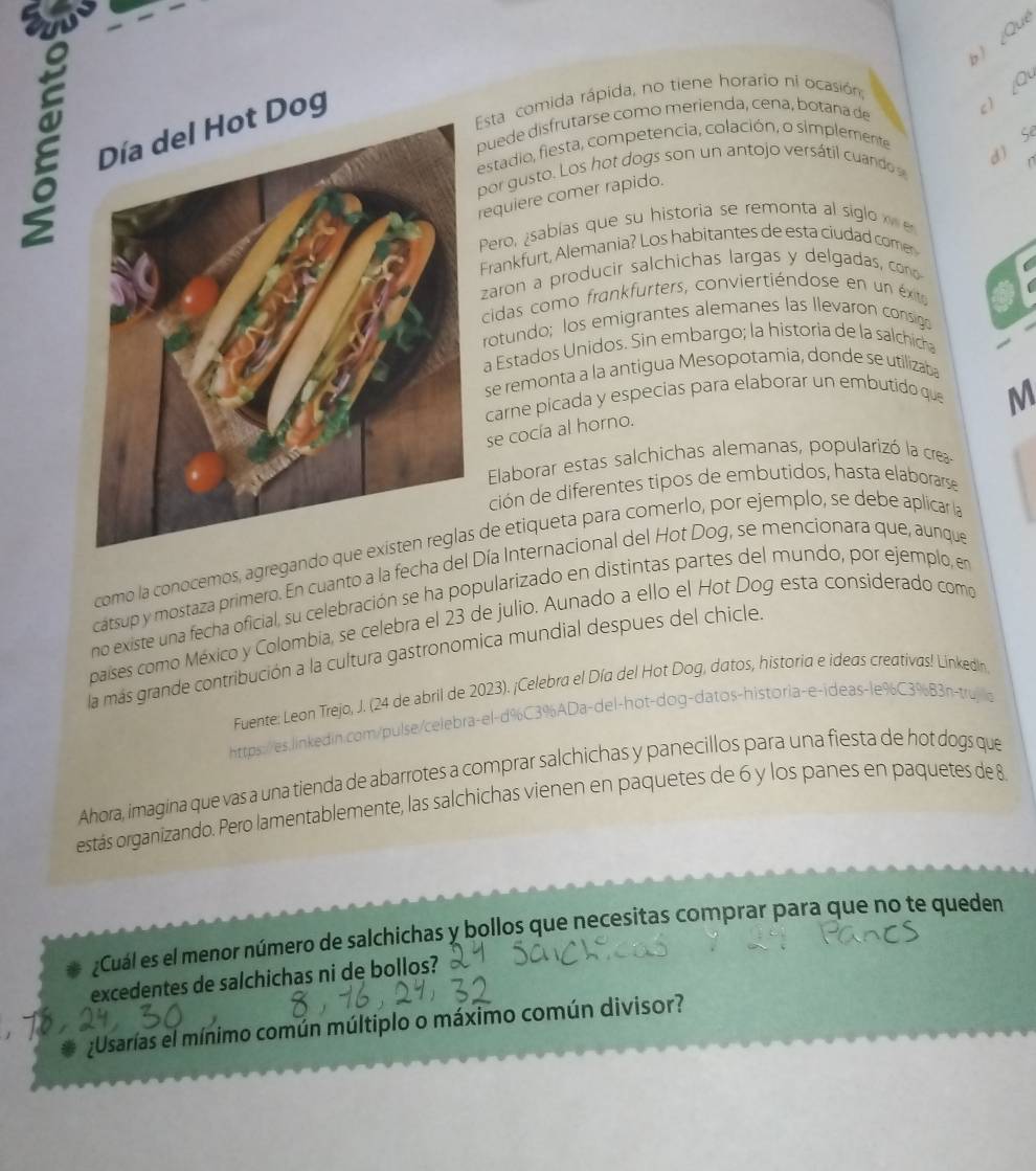 ) ¿Que
Día del Hot Dog
c) ∠Q
Esta comida rápida, no tiene horario ni ocasión
puede disfrutarse como merienda, cena, botana de
d ) Se
estadio, fiesta, competencia, colación, o simplemente
por  gusto. Los hot dogs son un antojo versátil cuando 
1
requiere comer rapido.
Pero, ¿sablas que su historia se remonta al siglo  
Frankfurt, Alemania? Los habitantes de esta ciudad come
zaron a producir salchichas largas y delgadas, cono a
cidas como frankfurters, conviertiéndose en un éxto
rotundo; los emigrantes alemanes las llevaron consigo
a Estados Unidos. Sin embargo; la historia de la salchica
se remonta a la antigua Mesopotamia, donde se utilizaba
carne picada y especias para elaborar un embutido que
M
se cocía al horno.
Elaborar estas salchichas alemanas, popularizó la crea-
ción de diferentes tipos de embutidos, hasta elaborarse
como la conocemos, agregando  de etiqueta para comerlo, por ejemplo, se debe aplicar la
cátsup y mostaza primero. En cuanto a la fecha del Día Internacional del Hot Dog, se mencionara que, aunque
no existe una fecha oficial, su celebración se ha popularizado en distintas partes del mundo, por ejemplo, en
países como México y Colombia, se celebra el 23 de julio. Aunado a ello el Hot Dog esta considerado como
la más grande contribución a la cultura gastronomica mundial despues del chicle.
Fuente: Leon Trejo, J. (24 de abril de 2023). ¡Celebra el Día del Hot Dog, datos, historia e ideas creativas! Linkedln
https://es.linkedin.com/pulse/celebra-el-d%C3%ADa-del-hot-dog-datos-historia-e-ideas-le%C3%B3n-trujo
Ahora, imagina que vas a una tienda de abarrotes a comprar salchichas y panecillos para una fiesta de hot dogs que
estás organizando. Pero lamentablemente, las salchichas vienen en paquetes de 6 y los panes en paquetes de 8
¿Cuál es el menor número de salchichas y bollos que necesitas comprar para que no te queden
excedentes de salchichas ni de bollos?
¿Usarías el mínimo común múltiplo o máximo común divisor?