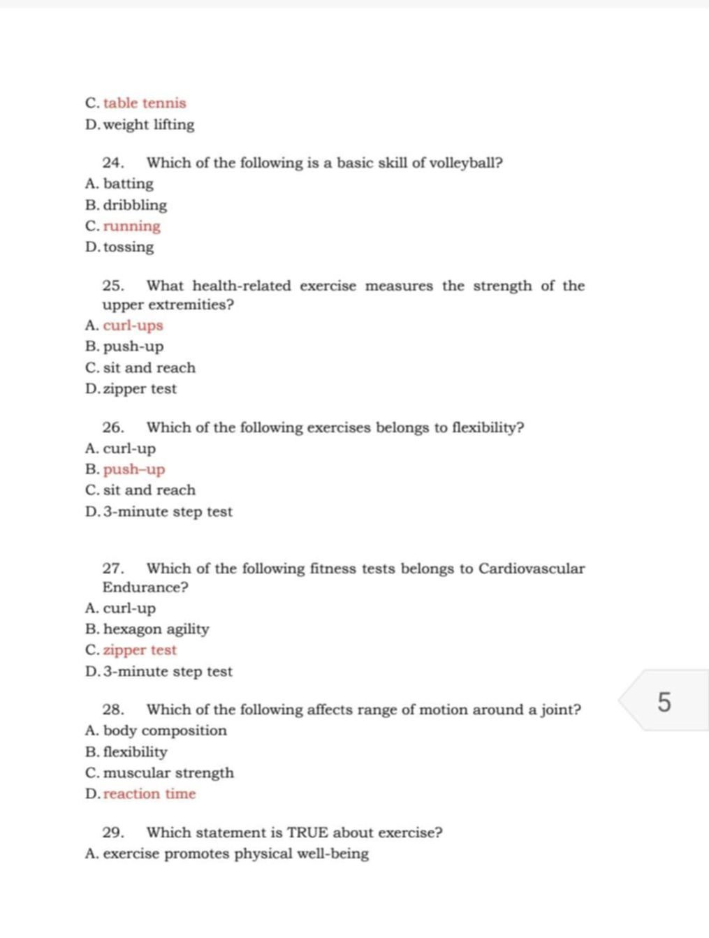 C. table tennis
D. weight lifting
24. Which of the following is a basic skill of volleyball?
A. batting
B. dribbling
C. running
D. tossing
25. What health-related exercise measures the strength of the
upper extremities?
A. curl-ups
B. push-up
C. sit and reach
D. zipper test
26. Which of the following exercises belongs to flexibility?
A. curl-up
B. push--up
C. sit and reach
D. 3-minute step test
27. Which of the following fitness tests belongs to Cardiovascular
Endurance?
A. curl-up
B. hexagon agility
C. zipper test
D. 3-minute step test
28. Which of the following affects range of motion around a joint? 5
A. body composition
B. flexibility
C. muscular strength
D. reaction time
29. Which statement is TRUE about exercise?
A. exercise promotes physical well-being