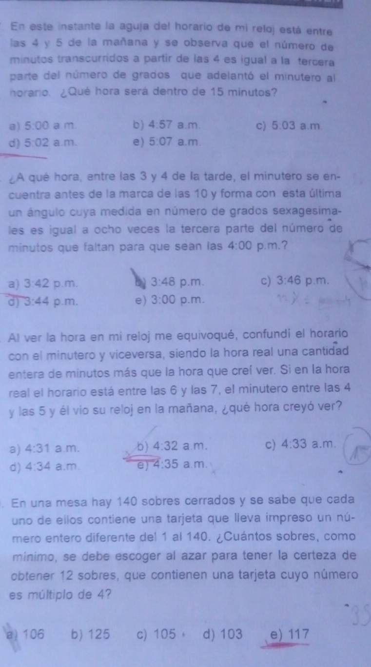 En este instante la aguja del horario de mi reloj está entre
las 4 y 5 de la mañana y se observa que el número de
minutos transcurridos a partir de las 4 es igual a la tercera
parte del número de grados que adelantó el minutero al
horario. ¿Qué hora será dentro de 15 minutos?
a) 5:00 a m. b) 4:57 a.m. c) 5:03 a.m.
d) 5:02 a.m. e) 5:07 a.m.
A qué hora, entre las 3 y 4 de la tarde, el minutero se en-
cuentra antes de la marca de las 10 y forma con esta última
un ángulo cuya medida en número de grados sexagesima-
les es igual a ocho veces la tercera parte del número de
minutos que faltan para que seàn las 4:00 p.m.?
a) 3:42 p.m. b 3:48 p.m. c) 3:46 p.m.
d) 3:44 p.m. e) 3:00 p.m.
Al ver la hora en mí reloj me equivoqué, confundi el horario
con el minutero y viceversa, siendo la hora real una cantidad
entera de minutos más que la hora que creí ver. Si en la hora
real el horario está entre las 6 y las 7, el minutero entre las 4
y las 5 y él vio su reloj en la mañana, ¿qué hora creyó ver?
a) 4:31 a.m. b) 4:32 a. m. c) 4:33 a.m.
d) 4:34 a.m. e) 4:35 a.m.
. En una mesa hay 140 sobres cerrados y se sabe que cada
uno de ellos contiene una tarjeta que lleva impreso un nú-
mero entero diferente del 1 al 140. ¿Cuántos sobres, como
mínimo, se debe escoger al azar para tener la certeza de
obtener 12 sobres, que contienen una tarjeta cuyo número
es múltiplo de 4?
a) 106 b) 125 c) 105 d) 103 e) 117