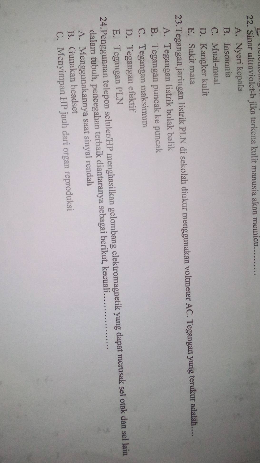 Sinar ultraviolet-b jika terkena kulit manusia akan memicu. ._
A. Nyeri kepala
B. Insomnia
C. Mual-mual
D. Kangker kulit
E. Sakit mata
23.Tegangan jaringan listrik PLN di sekolah diukur menggunakan voltmeter AC. Tegangan yang terukur adalah....
A. Tegangan listrik bolak balik
B. Tegangan puncak ke puncak
C. Tegangan maksimum
D. Tegangan efektif
E. Tegangan PLN
24.Penggunaan telepon seluler/HP menghasilkan gelombang elektromagnetik yang dapat merusak sel otak dan sel lain
dalam tubuh, pencegahan terbaik diantaranya sebagai berikut, kecuali
A. Menggunakannya saat sinyal rendah
B. Gunakan headset
C. Menyimpan HP jauh dari organ reproduksi