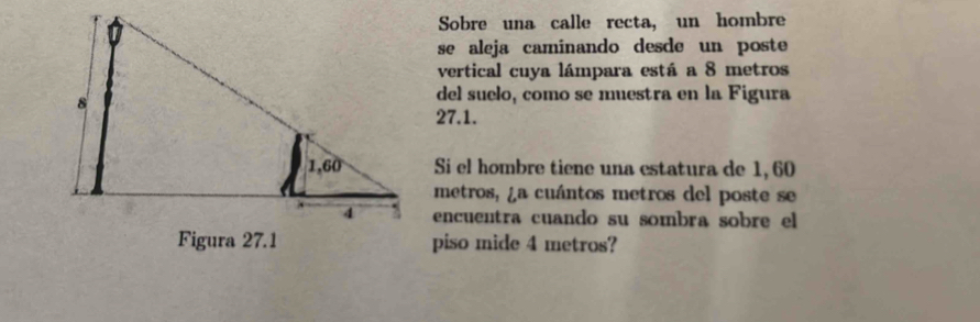 Sobre una calle recta, un hombre 
se aleja caminando desde un poste 
vertical cuya lámpara está a 8 metros
del suelo, como se muestra en la Figura
27.1. 
Si el hombre tiene una estatura de 1, 60
metros, ¿a cuántos metros del poste se 
encuentra cuando su sombra sobre el 
piso mide 4 metros?