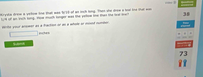 Questions 
Video ® answered 
Krysta drew a yellow line that was 9/10 of an inch long. Then she drew a teal line that was
1/4 of an inch long. How much longer was the yellow line than the teal line? 
38 
Write your answer as a fraction or as a whole or mixed number. Time
□ inches elapsed 
∞ 77
Submit 
0 SmartScure 
73