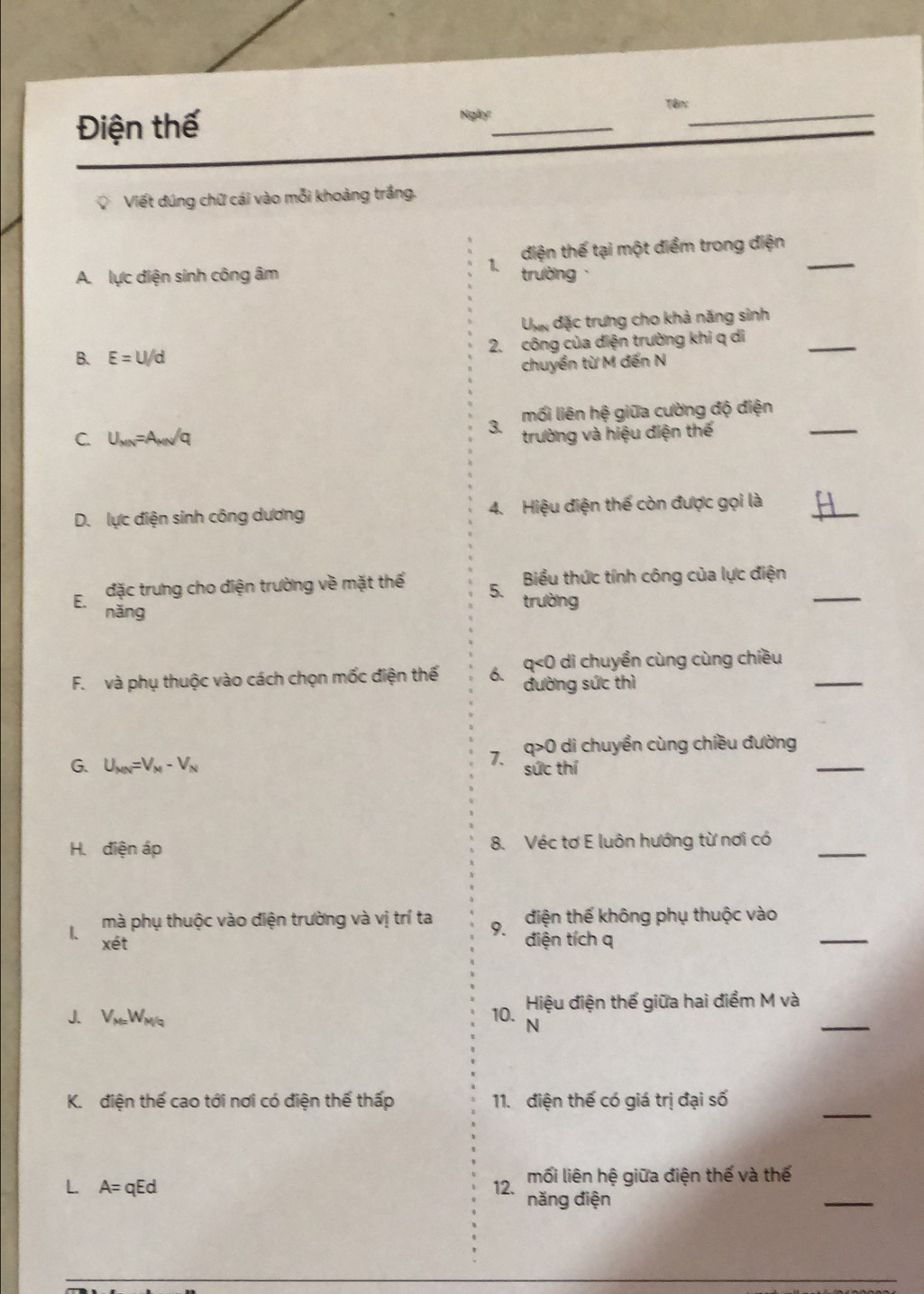 Điện thế Ngày:_ Tên:_
Viết đúng chữ cái vào mỗi khoảng trắng.
1. điện thế tại một điểm trong điện_
A. lực điện sinh công âm trường
U đặc trưng cho khả năng sinh
B. E=U/d 2. công của diện trường khi q di
_
chuyền từ M đến N
3 mối liên hệ giữa cường độ điện_
C. U_MN=A_MN/q trường và hiệu điện thế
D. lực điện sinh công dương 4. Hiệu điện thế còn được gọi là_
đặc trưng cho điện trường về mặt thế 5. trường Biểu thức tính công của lực điện_
E. nǎng
q<0 di chuyền cùng cùng chiều
F. và phụ thuộc vào cách chọn mốc điện thế 6、 đường sức thì
_
G. U_MN=V_M-V_N
1、 q>0 di chuyền cùng chiều đường_
sức thí
H. điện áp 8. Véc tơ E luôn hướng từ nơi có_
1 mà phụ thuộc vào điện trường và vị trí ta 9. điện tích q điện thế không phụ thuộc vào_
xet 
Hiệu điện thế giữa hai điềm M và
J. V_M=W_M/q 10. N
_
_
K. điện thế cao tới nơi có điện thế thấp 11. điện thế có giá trị đại số
mối liên hệ giữa điện thế và thế
L. A=qEd 12. năng điện
_
_