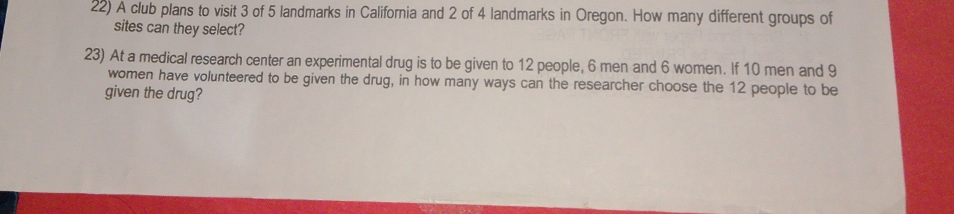 A club plans to visit 3 of 5 landmarks in California and 2 of 4 landmarks in Oregon. How many different groups of 
sites can they select? 
23) At a medical research center an experimental drug is to be given to 12 people, 6 men and 6 women. If 10 men and 9
women have volunteered to be given the drug, in how many ways can the researcher choose the 12 people to be 
given the drug?