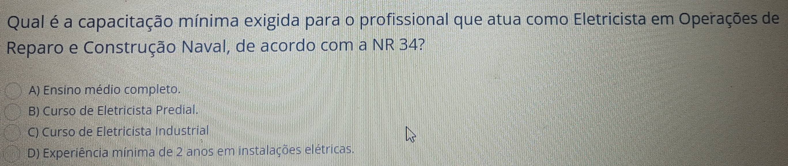 Qual é a capacitação mínima exigida para o profissional que atua como Eletricista em Operações de
Reparo e Construção Naval, de acordo com a NR 34?
A) Ensino médio completo.
B) Curso de Eletricista Predial.
C) Curso de Eletricista Industrial
D) Experiência mínima de 2 anos em instalações elétricas.