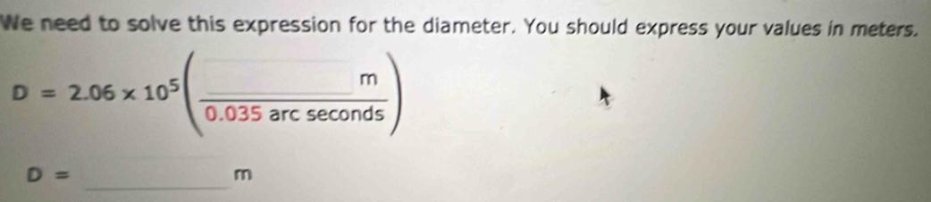 We need to solve this expression for the diameter. You should express your values in meters.
D=2.06* 10^5( m/0.035arcsec onds )
_
D=
m