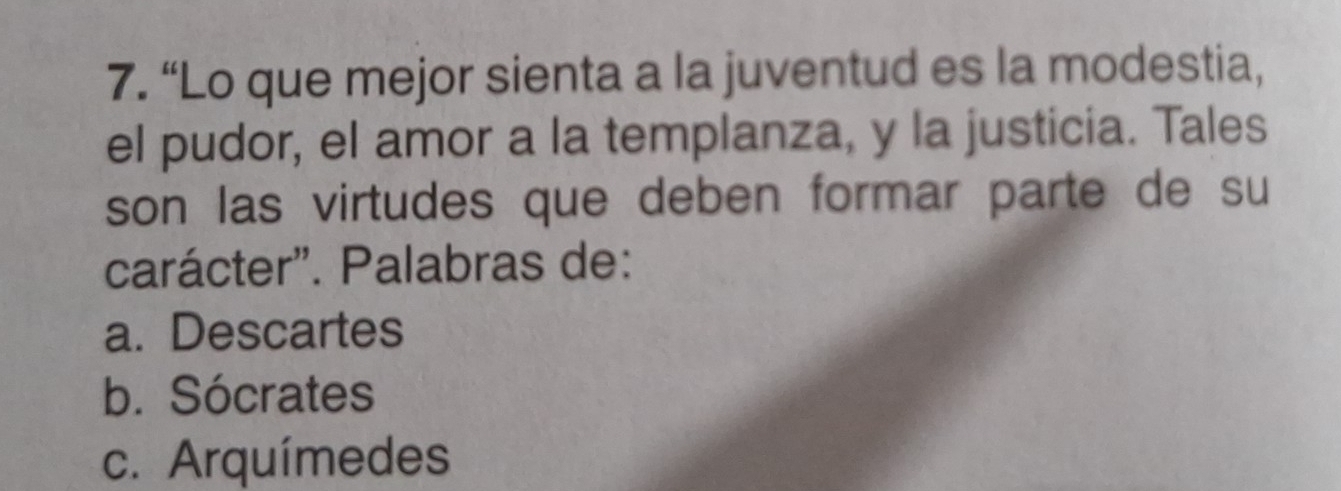 “Lo que mejor sienta a la juventud es la modestia,
el pudor, el amor a la templanza, y la justicia. Tales
son las virtudes que deben formar parte de su
carácter'. Palabras de:
a. Descartes
b. Sócrates
c. Arquímedes