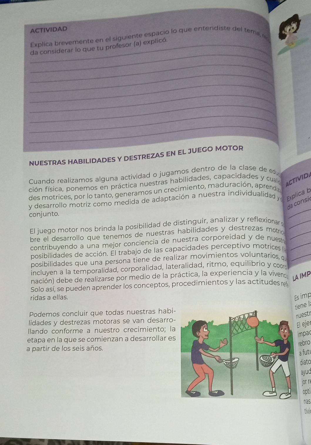 ACTIVIDAD
Explica brevemente en el siguiente espacio lo que entendiste del tema 
_
_da considerar lo que tu profesor (a) explicó.
_
_
_
_
_
_
_
NUESTRAS HABILIDADES Y DESTREZAS EN EL JUEGO MOTOR
Cuando realizamos alguna actividad o jugamos dentro de la clase de edu
ción física, ponemos en práctica nuestras habilidades, capacidades y cual ACTIVIDA
des motrices, por lo tanto, generamos un crecimiento, maduración, aprendiz
y desarrollo motriz como medida de adaptación a nuestra individualidad y Explica b
da consi
conjunto.
_
El juego motor nos brinda la posibilidad de distinguir, analizar y reflexionar _
bre el desarrollo que tenemos de nuestras habilidades y destrezas motric_
contribuyendo a una mejor conciencia de nuestra corporeidad y de nuestr _
posibilidades de acción. El trabajo de las capacidades perceptivo motrices ((_
posibilidades que una persona tiene de realizar movimientos voluntarios, q
incluyen a la temporalidad, corporalidad, lateralidad, ritmo, equilibrio y coor
nación) debe de realizarse por medio de la práctica, la experiencia y la vivenoa LAIMP
Solo así, se pueden aprender los conceptos, procedimientos y las actitudes ref
ridas a ellas. Es imp
tiene I
Podemos concluir que todas nuestras habi
uestr
lidades y destrezas motoras se van desarro
El ejer
llando conforme a nuestro crecimiento; l
impac
etapa en la que se comienzan a desarrollar e
rebro
a partir de los seis años.
a fut
diato
ayuc
jor r
opti
nas
tivic