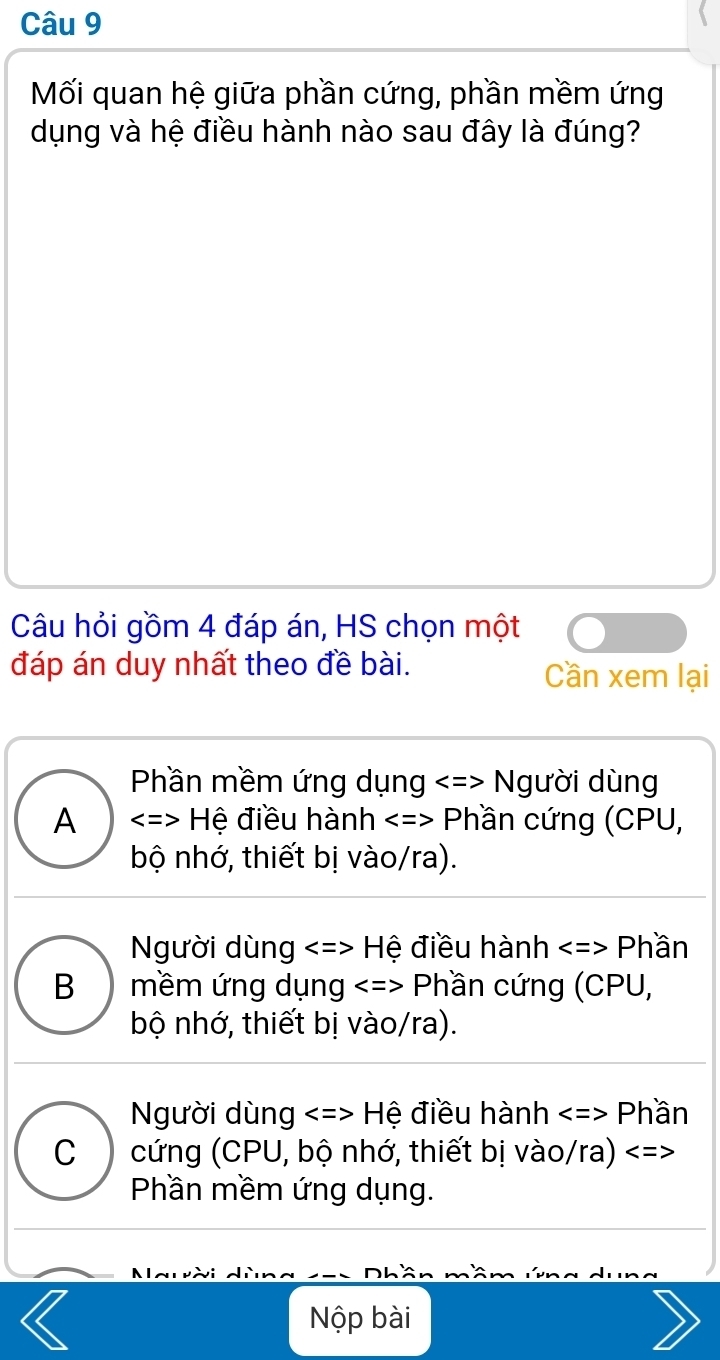 Mối quan hệ giữa phần cứng, phần mềm ứng
dụng và hệ điều hành nào sau đây là đúng?
Câu hỏi gồm 4 đáp án, HS chọn một
đáp án duy nhất theo đề bài. Cần xem lại
Phần mềm ứng dụng Người dùng
A Hệ điều hành Phần cứng (CPU,
bộ nhớ, thiết bị vào/ra).
Người dùng Hệ điều hành Phần
B ) mềm ứng dụng Phần cứng (CPU,
bộ nhớ, thiết bị vào/ra).
Người dùng H ệ điều hành Phần
C cứng (CPU, bộ nhớ, thiết bị vào/ra)
Phần mềm ứng dụng.
Nộp bài