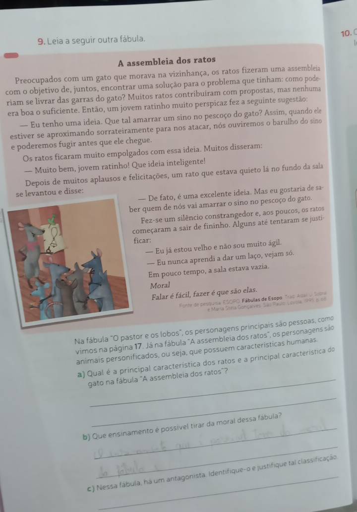 Leia a seguir outra fábula.
  
A assembleia dos ratos
Preocupados com um gato que morava na vizinhança, os ratos fizeram uma assembleia
com o objetivo de, juntos, encontrar uma solução para o problema que tinham: como pode
riam se livrar das garras do gato? Muitos ratos contribuiram com propostas, mas nenhuma
era boa o suficiente. Então, um jovem ratinho muito perspicaz fez a seguinte sugestão:
— Eu tenho uma ideia. Que tal amarrar um sino no pescoço do gato? Assim, quando ele
estiver se aproximando sorrateiramente para nos atacar, nós ouviremos o barulho do sino
e poderemos fugir antes que ele chegue.
Os ratos ficaram muito empolgados com essa ideia. Muitos disseram:
— Muito bem, jovem ratinho! Que ideia inteligente!
Depois de muitos aplausos e felicitações, um rato que estava quieto lá no fundo da sala
se levantou e disse:
De fato, é uma excelente ideia. Mas eu gostaria de sa-
quem de nós vai amarrar o sino no pescoço do gato.
Fez-se um silêncio constrangedor e, aos poucos, os ratos
eçaram a sair de fininho. Alguns até tentaram se justi-
ficar:
— Eu já estou velho e não sou muito ágil.
— Eu nunca aprendi a dar um laço, vejam só.
Em pouco tempo, a sala estava vazia.
Moral
Falar é fácil, fazer é que são elas.
Egrite de pesquisa ESOPO: Fábulas de Esopo. Trad Asal O Siora
e María Stela Gohçalres. São Raslo Lovola 1995, 6. 5ó
Na fábula "O pastor e os lobos", os personagens principais são pessoas, como
vimos na página 17. Já na fábula "A assembleia dos ratos", os personagens são
animais personificados, ou seja, que possuem características humanas.
a) Qual é a principal característica dos ratos e a principal característica do
gato na fábula "A assembleia dos ratos"?
_
b) Que ensinamento é possivel tirar da moral dessa fábula?
_
c) Nessa fábula, há um antagonista. Identifique-o e justifique tal classificação