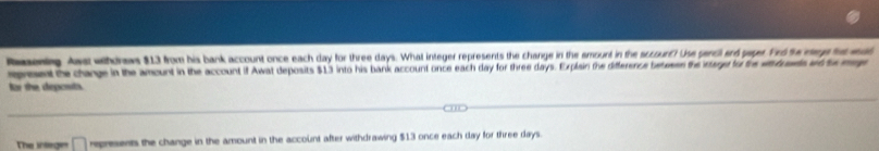 Reenlg Aws wthonews $13 from his bank account once each day for three days. What integer represents the change in the emount in the sccourd? Use gencl and gaper Frd te rage ho wd 
epreent te change in the amount in the account if Awat deposits $13 into his bank account once each day for three days. Explain the difference betesen the intage to the etrts wttomg 
for the deposits. 
The integin represents the change in the amount in the account after withdrawing $13 once each day for three days.