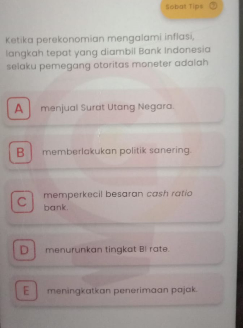 Sobat Tips
Ketika perekonomian mengalami inflasi,
langkah tepat yang diambil Bank Indonesia
selaku pemegang otoritas moneter adalah
A menjual Surat Utang Negara.
B memberlakukan politik sanering.
memperkecil besaran cash ratio
C bank.
D menurunkan tingkat BI rate.
E meningkatkan penerimaan pajak.