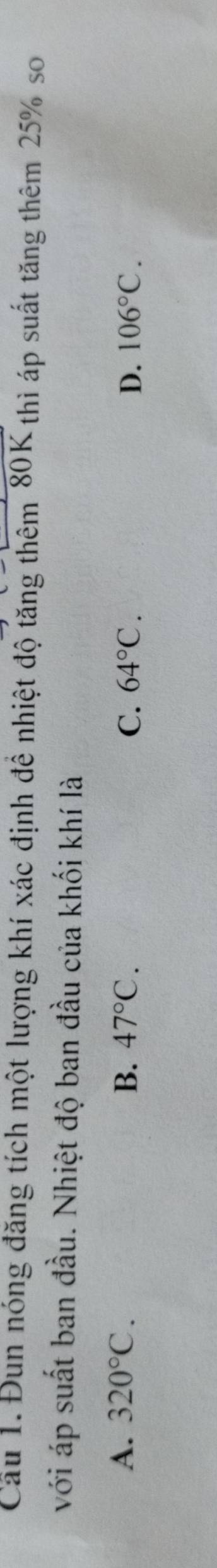 Cầu 1.Đun nóng đăng tích một lượng khí xác định để nhiệt độ tăng thêm 80K; thì áp suất tăng thêm 25% so
với áp suất ban đầu. Nhiệt độ ban đầu của khối khí là
A. 320°C. B. 47°C. C. 64°C. D. 106°C.
