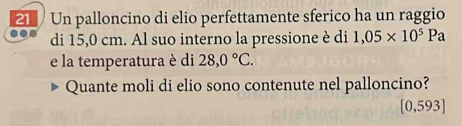 Un palloncino di elio perfettamente sferico ha un raggio 
di 15,0 cm. Al suo interno la pressione è di 1,05* 10^5Pa
e la temperatura è di 28,0°C. 
Quante moli di elio sono contenute nel palloncino?
0,593.