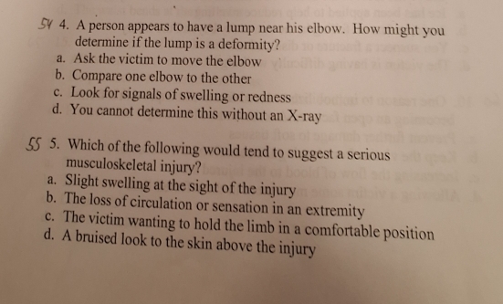 A person appears to have a lump near his elbow. How might you
determine if the lump is a deformity?
a. Ask the victim to move the elbow
b. Compare one elbow to the other
c. Look for signals of swelling or redness
d. You cannot determine this without an X -ray
55 5 5. Which of the following would tend to suggest a serious
musculoskeletal injury?
a. Slight swelling at the sight of the injury
b. The loss of circulation or sensation in an extremity
c. The victim wanting to hold the limb in a comfortable position
d. A bruised look to the skin above the injury