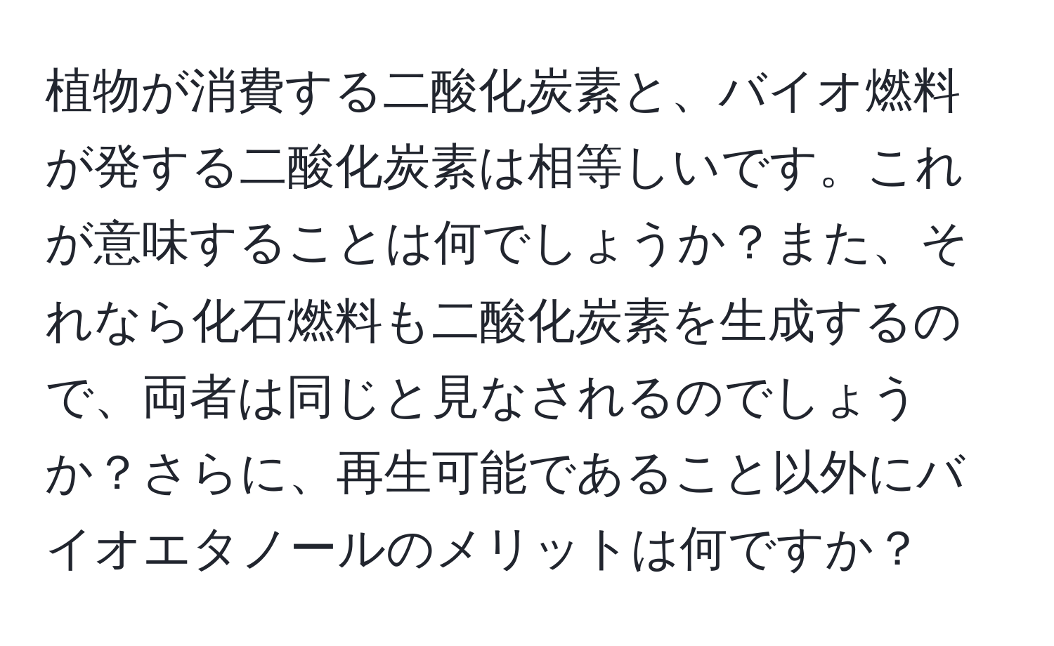 植物が消費する二酸化炭素と、バイオ燃料が発する二酸化炭素は相等しいです。これが意味することは何でしょうか？また、それなら化石燃料も二酸化炭素を生成するので、両者は同じと見なされるのでしょうか？さらに、再生可能であること以外にバイオエタノールのメリットは何ですか？