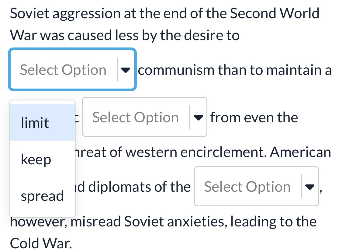 Soviet aggression at the end of the Second World 
War was caused less by the desire to 
Select Option communism than to maintain a 
limit 
Select Option from even the 
keep 
hreat of western encirclement. American 
id diplomats of the Select Option , 
spread 
however, misread Soviet anxieties, leading to the 
Cold War.