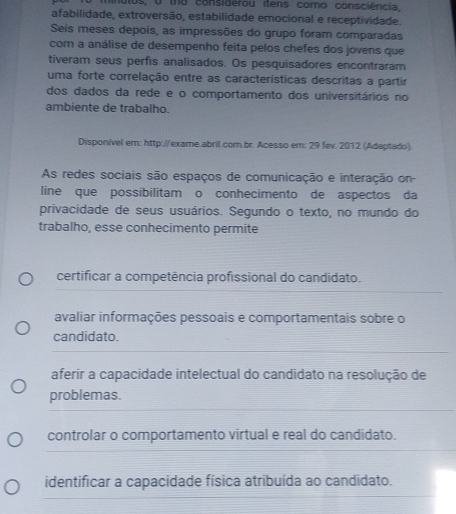 minulos, o tho considerou itens como consciência,
afabilidade, extroversão, estabilidade emocional e receptividade.
Seis meses depois, as impressões do grupo foram comparadas
com a análise de desempenho feita pelos chefes dos jovens que
tiveram seus perfis analisados. Os pesquisadores encontraram
uma forte correlação entre as características descritas a partir
dos dados da rede e o comportamento dos universitários no
ambiente de trabalho.
Disponível em: http://exame.abril.com.br. Acesso em: 29 fev. 2012 (Adaptado).
As redes sociais são espaços de comunicação e interação on-
line que possibilitam o conhecimento de aspectos da
privacidade de seus usuários. Segundo o texto, no mundo do
trabalho, esse conhecimento permite
certificar a competência profissional do candidato.
avaliar informações pessoais e comportamentais sobre o
candidato.
aferir a capacidade intelectual do candidato na resolução de
problemas.
controlar o comportamento virtual e real do candidato.
identificar a capacidade física atribuída ao candidato.