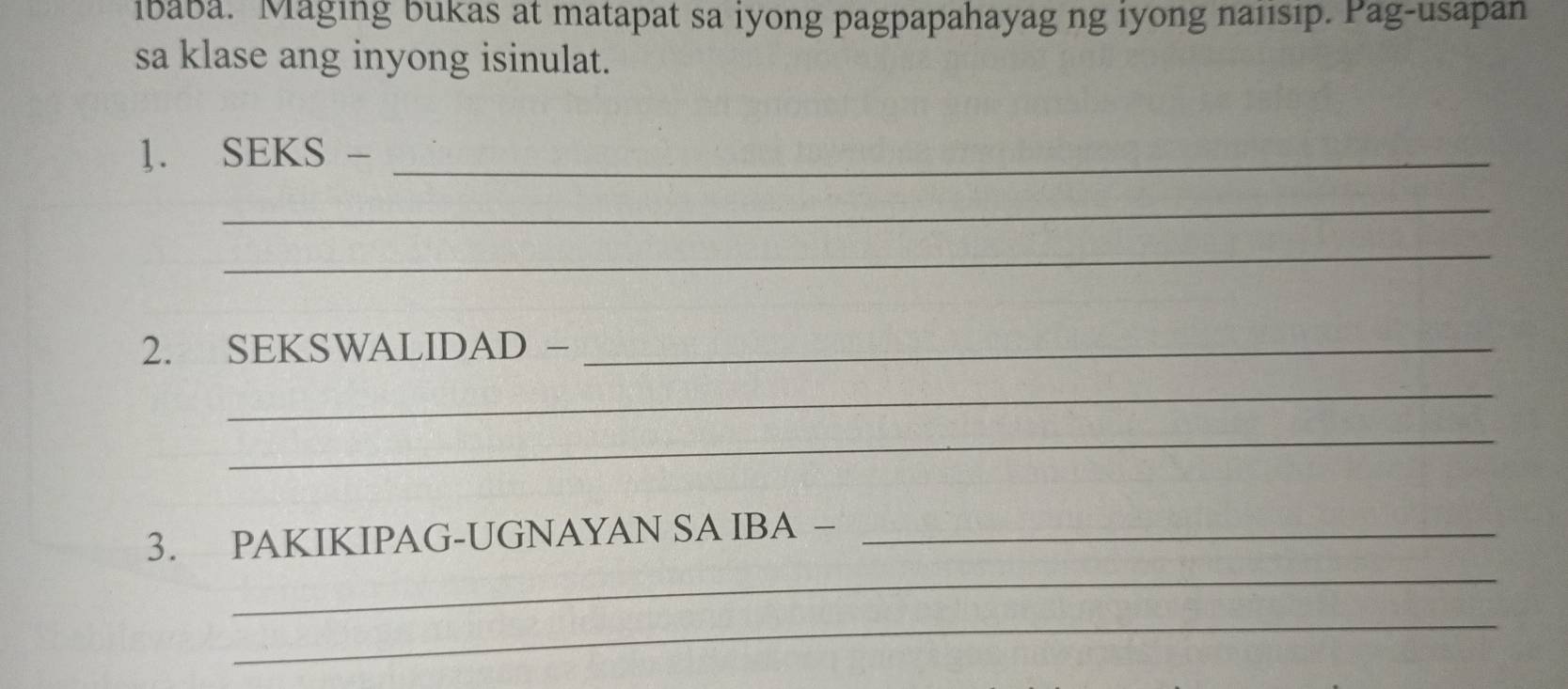 ibaba. Maging bukas at matapat sa iyong pagpapahayag ng iyong naiısıp. Pag-usapan 
sa klase ang inyong isinulat. 
]. SEKS -_ 
_ 
_ 
2. SEKSWALIDAD -_ 
_ 
_ 
_ 
3. PAKIKIPAG-UGNAYAN SA IBA −_ 
_