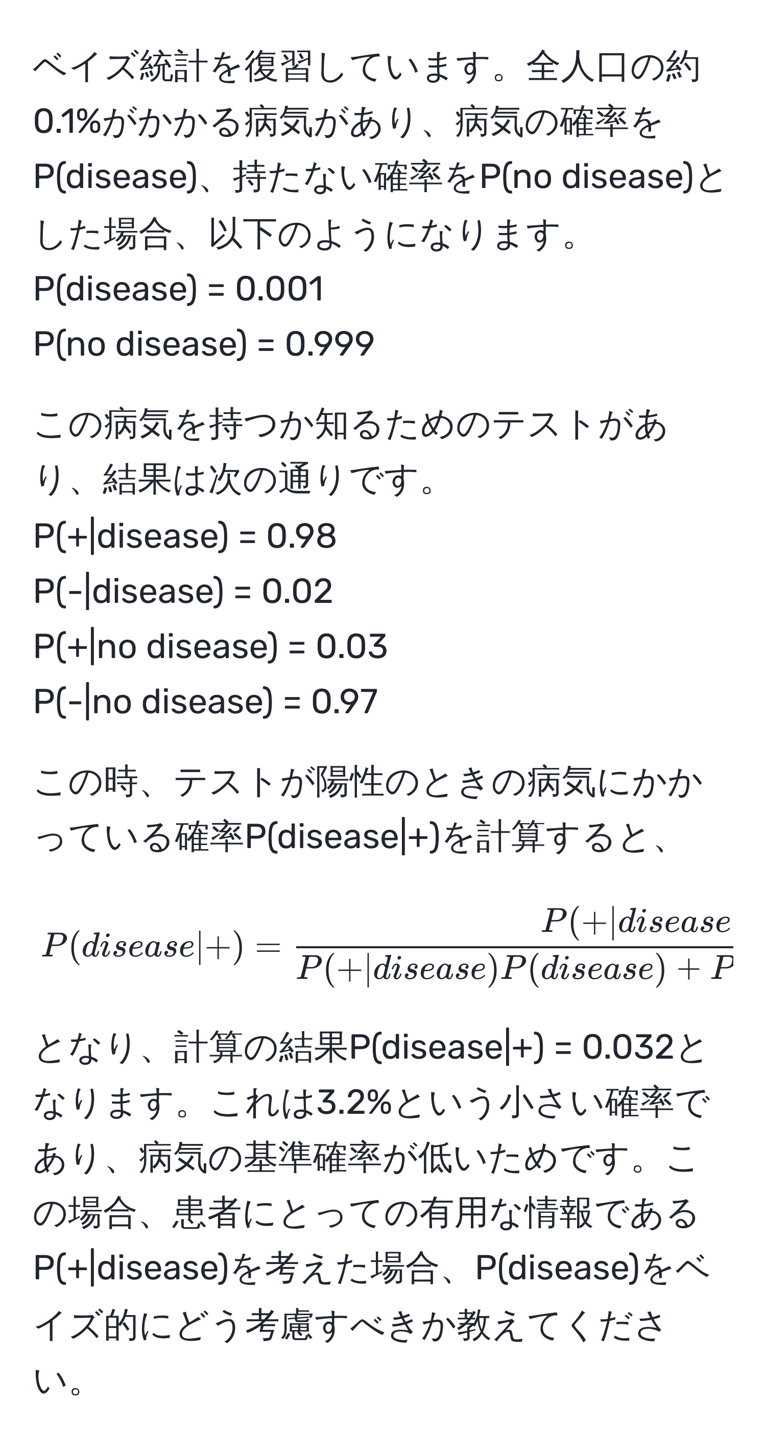 ベイズ統計を復習しています。全人口の約0.1%がかかる病気があり、病気の確率をP(disease)、持たない確率をP(no disease)とした場合、以下のようになります。  
P(disease) = 0.001  
P(no disease) = 0.999  

この病気を持つか知るためのテストがあり、結果は次の通りです。  
P(+|disease) = 0.98  
P(-|disease) = 0.02  
P(+|no disease) = 0.03  
P(-|no disease) = 0.97  

この時、テストが陽性のときの病気にかかっている確率P(disease|+)を計算すると、  
[ 
P(disease|+) =  (P(+|disease) P(disease))/P(+|disease) P(disease) + P(+|no disease) P(no disease)  
]  
となり、計算の結果P(disease|+) = 0.032となります。これは3.2%という小さい確率であり、病気の基準確率が低いためです。この場合、患者にとっての有用な情報であるP(+|disease)を考えた場合、P(disease)をベイズ的にどう考慮すべきか教えてください。