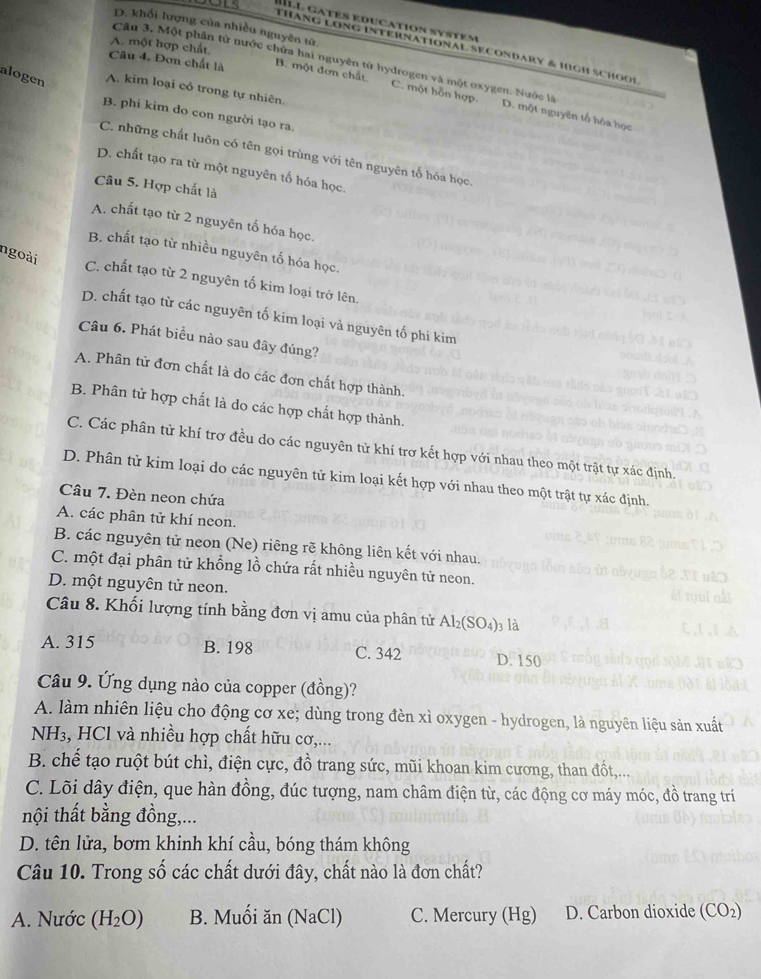 Ill gatés educatión system
D. khối lượng của nhiều nguyên tử
THaNg LONg intErnational SECOndaRy & high SchOoi
A. một hợp chất.
Câu 4. Đơn chất là B. một đơn chất
Cầu 3. Một phần tử nước chứa hai nguyên tử hydrogen và một oxygen. Nước là D. một nguyên tố hóa học
alogen A. kim loại có trong tự nhiên.
C. một hỗn hợp.
B. phi kim do con người tạo ra.
C. những chất luôn có tên gọi trùng với tên nguyên tố hóa học.
D. chất tạo ra từ một nguyên tố hóa học.
Câu 5. Hợp chất là
A. chất tạo từ 2 nguyên tố hóa học.
B. chất tạo từ nhiều nguyên tố hóa học.
ngoài
C. chất tạo từ 2 nguyên tố kim loại trở lên.
D. chất tạo từ các nguyên tố kim loại và nguyên tố phi kim
Câu 6. Phát biểu nào sau đây đúng?
A. Phân tử đơn chất là do các đơn chất hợp thành.
B. Phân tử hợp chất là do các hợp chất hợp thành.
C. Các phân tử khí trợ đều do các nguyên tử khí trơ kết hợp với nhau theo một trật tự xác định.
D. Phân tử kim loại do các nguyên tử kim loại kết hợp với nhau theo một trật tự xác định.
Câu 7. Đèn neon chứa
A. các phân tử khí neon.
B. các nguyên tử neon (Ne) riêng rẽ không liên kết với nhau.
C. một đại phân tử khổng lồ chứa rất nhiều nguyên tử neon.
D. một nguyên tử neon.
Câu 8. Khối lượng tính bằng đơn vị amu của phân tử Al_2(SO_4) 3 là
A. 315 B. 198 C. 342 D. 150
Câu 9. Ứng dụng nào của copper (đồng)?
A. làm nhiên liệu cho động cơ xe; dùng trong đèn xì oxygen - hydrogen, là nguyên liệu sản xuất
NH₃, HCl và nhiều hợp chất hữu cơ,...
B. chế tạo ruột bút chì, điện cực, đồ trang sức, mũi khoan kim cương, than đốt,...
C. Lõi dây điện, que hàn đồng, đúc tượng, nam châm điện từ, các động cơ máy móc, đồ trang trí
nội thất bằng đồng,...
D. tên lửa, bơm khinh khí cầu, bóng thám không
Câu 10. Trong số các chất dưới đây, chất nào là đơn chất?
A. Nước (H_2O) B. Muối ăn (NaCl) C. Mercury (Hg) D. Carbon dioxide (CO₂)