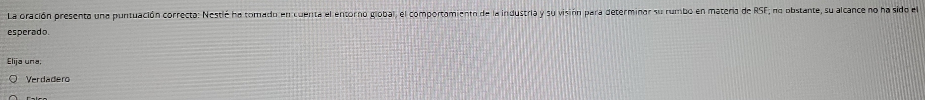 La oración presenta una puntuación correcta: Nestlé ha tomado en cuenta el entorno global, el comportamiento de la industria y su visión para determinar su rumbo en materia de RSE; no obstante, su alcance no ha sido el
esperado.
Elija una;
Verdadero