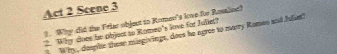 Act 2 Scene 3 
1. Why did the Friar object to Romeo's love for Rosalinc? 
2. Why does he objuct to Romeo’s love for Julict? Why, despite thuse misgivings, does he agree to marry Romeo and Julie