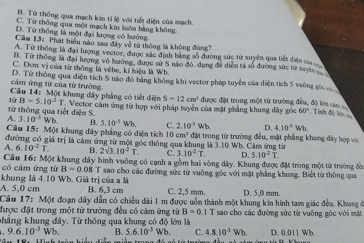 B. Từ thông qua mạch kín tỉ lệ với tiết diện của mạch.
C. Từ thông qua một mạch kín luôn bằng không.
D. Từ thông là một đại lượng có hướng.
Câu 13: Phát biểu nào sau đây về từ thông là khộng đúng?
A. Từ thông là đại lượng vector, được xác định bằng số đường sức từ xuyên qua tiết diện của cộ
B. Từ thông là đại lượng vô hướng, được sử S nào đó. dụng đề diễn tả số đường sức từ xuyên qua t
C. Đơn vị của từ thông là vêbe, kí hiệu là Wb.
D. Từ thông qua diện tích S nào đó bằng không khi vector pháp tuyến của diện tích 5 vuông góc với và
cảm ứng từ của từ trường.
Câu 14: Một khung dây phẳng có tiết diện S=12cm^2 được đặt trong một từ trường đều, độ lớn cảm ín
tù B=5.10^(-2)T : Vector cảm ứng từ hợp với pháp tuyến của mặt phẳng khung dây góc 60°. Tính độ lớn của
từ thông qua tiết diện S.
A. 3.10^(-5)Wb D. 4.10^(-5)Wb.
B. 5.10^(-5) Wb C. 2.10^(-5)Wb.
Câu 15: Một khung dây phẳng có diện tích 10cm^2 đặt trong từ trường đều, mặt phẳng khung dây hợp với
đường có giá trị là cảm ứng từ một góc thông qua khung là 3.10 Wb. Cảm ứng từ
A. 6.10^(-2)T. B. 2surd 3.10^(-2)T. C. 3.10^(-2)T.
D. 5.10^(-2)T.
Câu 16: Một khung dây hình vuông có cạnh a gồm hai vòng dây. Khung được đặt trong một từ trường đều
có cảm ứng từ B=0.08 T sao cho các đường sức từ vuông góc với mặt phẳng khung. Biết từ thông qua
khung là 4.10 Wb. Giá trị của a là
A. 5,0 cm B. 6,3 cm C. 2,5 mm. D. 5,0 mm.
Câu 17: Một đoạn dây dẫn có chiều dài 1 m được uốn thành một khung kín hình tam giác đều. Khung de
được đặt trong một từ trường đều có cảm ứng từ B=0.1T sao cho các đường sức từ vuông góc với mặt
phẳng khung dây. Từ thông qua khung có độ lớn là
9.6.10^(-3)Wb. B. 5.6.10^(-3)Wb. C. 4.8.10^(-3)Wb. D. 0.011 Wb.
tê u 18: Hình tràn hiệu diễn miền trong đó có từ trờn