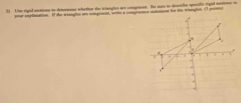 Use rigid motions to determine whether the triangles are congruent. Be sure to describe specific rigid motions in 
your explanation. If the triangles are congruent, write a congruence statement for the triangles. (5 points)