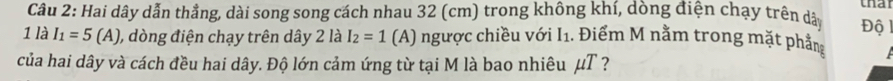 that 
Câu 2: Hai dây dẫn thẳng, dài song song cách nhau 32 (cm) trong không khí, dòng điện chạy trên dâ Độ 1 
1 là I_1=5(A) ), dòng điện chạy trên dây 2 là I_2=1 (A) ngược chiều với I1. Điểm M nằm trong mặt phầng 
của hai dây và cách đều hai dây. Độ lớn cảm ứng từ tại M là bao nhiêu μT ?