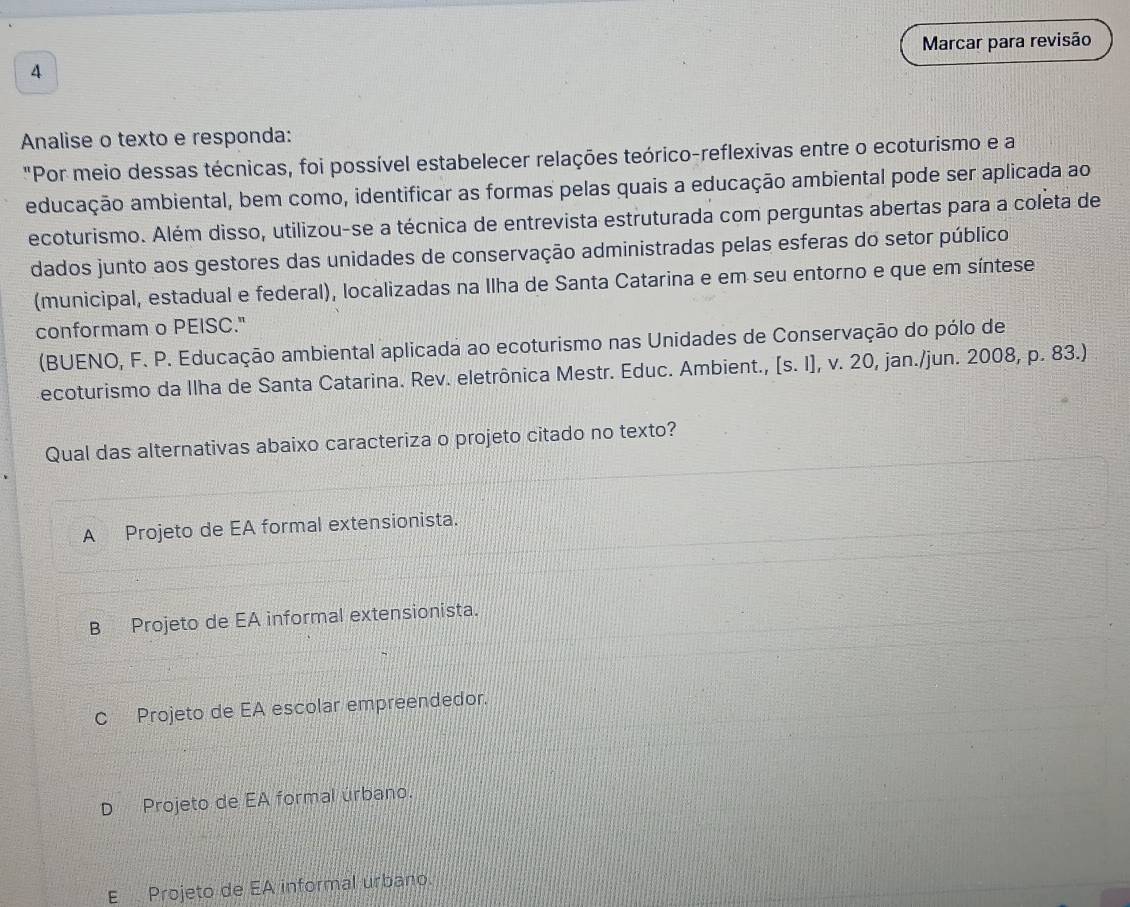 Marcar para revisão
4
Analise o texto e responda:
"Por meio dessas técnicas, foi possível estabelecer relações teórico-reflexivas entre o ecoturismo e a
educação ambiental, bem como, identificar as formas pelas quais a educação ambiental pode ser aplicada ao
ecoturismo. Além disso, utilizou-se a técnica de entrevista estruturada com perguntas abertas para a coleta de
dados junto aos gestores das unidades de conservação administradas pelas esferas do setor público
(municipal, estadual e federal), localizadas na Ilha de Santa Catarina e em seu entorno e que em síntese
conformam o PEISC."
(BUENO, F. P. Educação ambiental aplicada ao ecoturismo nas Unidades de Conservação do pólo de
ecoturismo da Ilha de Santa Catarina. Rev. eletrônica Mestr. Educ. Ambient., |5 . I], v. 20, jan./jun. 2008, p. 83.)
Qual das alternativas abaixo caracteriza o projeto citado no texto?
A Projeto de EA formal extensionista.
B Projeto de EA informal extensionista.
c Projeto de EA escolar empreendedor.
D Projeto de EA formal úrbano.
E Projeto de EA informal urbano.