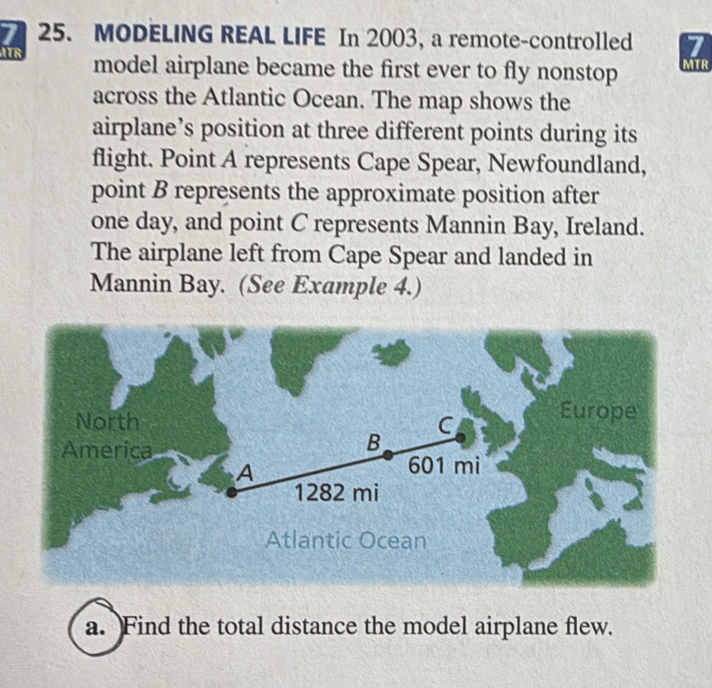 MODELING REAL LIFE In 2003, a remote-controlled 7
ATR model airplane became the first ever to fly nonstop MTR 
across the Atlantic Ocean. The map shows the 
airplane’s position at three different points during its 
flight. Point A represents Cape Spear, Newfoundland, 
point B represents the approximate position after 
one day, and point C represents Mannin Bay, Ireland. 
The airplane left from Cape Spear and landed in 
Mannin Bay. (See Example 4.) 
a. Find the total distance the model airplane flew.