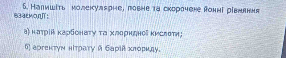 Налишίть молекулярне, ловнета скорочене йонні рівняння 
B3аEMOA: 
а) наτрίй карбонату τа хлоридної Κислоти; 
6) аргентум нίтрату й барίй хлориду.