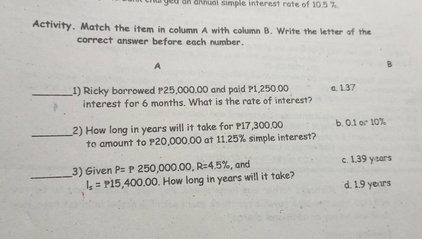 arged an ahnual simple interest rate of 10.5 %.
Activity. Match the item in column A with column B. Write the letter of the
correct answer before each number.
A
_1) Ricky borrowed 25,000.00 and paid 1,250.00 a. 1.37
interest for 6 months. What is the rate of interest?
_2) How long in years will it take for 17,300.00 b. 0.1 or 10%
to amount to P20,000.00 at 11.25% simple interest?
_3) Given P=P250,000.00, R=4.5% , and
c. 1.39 years
I_s=P15,400.00. How long in years will it take?
d. 1.9 years