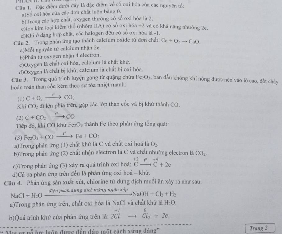 Đặc điểm dưới đây là đặc điểm về số oxi hóa của các nguyên tố:
a)Số oxi hóa của các đơn chất luôn bằng 0.
b)Trong các hợp chất, oxygen thường có số oxi hóa là 2.
c)lon kim loại kiểm thổ (nhóm IIA) có số oxi hóa +2 và có khả năng nhường 2e.
d)Khi ở dạng hợp chất, các halogen đều có số oxi hóa là -1.
Câu 2. Trong phản ứng tạo thành calcium oxide từ đơn chất: Ca+O_2to CaO.
a)Mỗi nguyên tử calcium nhận 2e.
b)Phân tử oxygen nhận 4 electron.
c)Oxygen là chất oxi hóa, calcium là chất khử.
d)Oxygen là chất bị khử, calcium là chất bị oxi hóa.
Câu 3. Trong quá trình luyện gang từ quặng chứa Fe_2O_3 , ban đầu không khí nóng được nén vào lò cao, đốt cháy
hoàn toàn than cốc kèm theo sự tỏa nhiệt mạnh:
(1) C+O_2xrightarrow I°CO_2
Khí CO_2 đi lên phía trên, gặp các lớp than cốc và bị khử thành CO.
(2) C+CO_2xrightarrow t°CO
Tiếp đó, khí CO khử Fe_2O_3 thành Fe theo phản ứng tổng quát:
(3) Fe_2O_3+COxrightarrow I°Fe+CO_2
a)Trong phản ứng (1) chất khử là C và chất oxi hoá là O_2.
b)Trong phản ứng (2) chất nhận electron là C và chất nhường electron là CO_2.
c)Trong phản ứng (3) xảy ra quá trình oxi hoá: beginarrayr +2 Cto C+2eendarray
d)Cả ba phản ứng trên đều là phản ứng oxi hoá - khử.
Câu 4. Phản ứng sản xuất xút, chlorine từ dung dịch muối ăn xảy ra như sau:
diện phân dung dịch màng ngăn xốp NaOH+Cl_2+H_2
NaCl+H_2O-
a)Trong phản ứng trên, chất oxi hóa là NaCl và chất khử là H_2O.
b)Quá trình khử của phản ứng trên là: beginarrayr -10 2Clto Cl_2+2e.endarray
* Moi sự nỗ lực luôn được đền đáp một cách xứng đáng' Trang 2