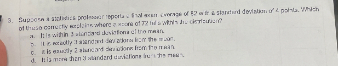 Suppose a statistics professor reports a final exam average of 82 with a standard deviation of 4 points. Which
of these correctly explains where a score of 72 falls within the distribution?
a. It is within 3 standard deviations of the mean.
b. It is exactly 3 standard deviations from the mean.
c. It is exactly 2 standard deviations from the mean.
d. It is more than 3 standard deviations from the mean.