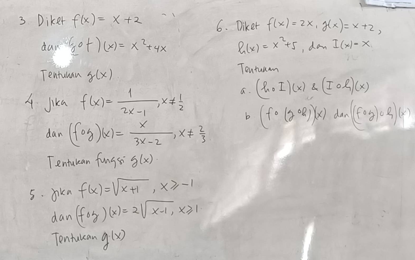 Diket f(x)=x+2
6. Diker f(x)=2x, g(x)=x+2, 
dan gof)(x)=x^2+4x h(x)=x^2+5 , dan I(x)=x
Tentuuan g(x)
Tentummn 
A Jika f(x)= 1/2x-1 , x!=  1/2 
a. (hcirc I)(x)
b (fcirc (gcirc R))x) dan (fcirc g)circ l)(x)
dan (fog)(x)= x/3x-2 , x!=  2/3 
Tentulean fungs g(x)
5. Jika f(x)=sqrt(x+1), x≥slant -1
dan (foz)(x)=2sqrt(x-1), x≥slant 1
Tentulcan g(x)