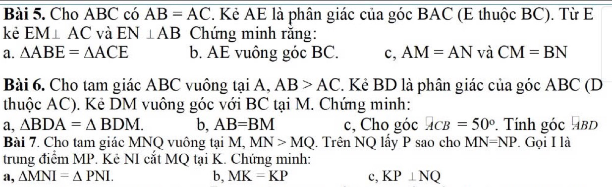 Cho ABC có AB=AC. Kẻ AE là phân giác của góc BAC (E thuộc BC). Từ E
kè EM⊥ AC và EN⊥ AB Chứng minh rằng:
a. △ ABE=△ ACE b. AE vuông góc BC. c, AM=AN và CM=BN
Bài 6. Cho tam giác ABC vuông tại A, AB>AC 2. Kẻ BD là phân giác của góc ABC (D
thuộc AC). Kẻ DM vuông góc với BC tại M. Chứng minh:
a, △ BDA=△ BDM. b, AB=BM c, Cho góc ACB=50°. Tính góc ABD
Bài 7. Cho tam giác MNQ vuông tại M, MN>MQ. Trên NQ lấy P sao cho MN=NP. Gọi I là
trung điểm MP. Kẻ NI cắt MQ tại K. Chứng minh:
a, △ MNI=△ PNI. b, MK=KP c, KP⊥ NQ