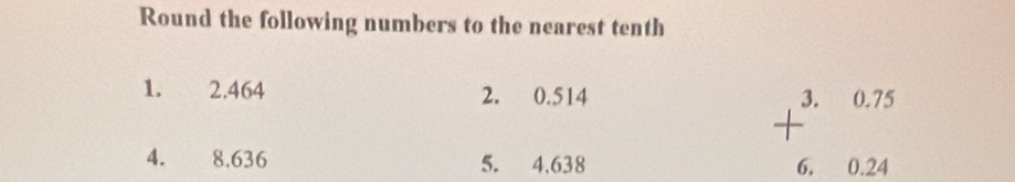 Round the following numbers to the nearest tenth 
1. 2.464 2. 0.514
4. 8.636 5. 4.638
+beginarrayr 3.0.75 6.0.24endarray