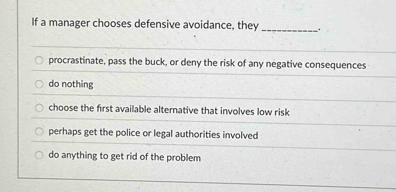 If a manager chooses defensive avoidance, they_
.
procrastinate, pass the buck, or deny the risk of any negative consequences
do nothing
choose the frst available alternative that involves low risk
perhaps get the police or legal authorities involved
do anything to get rid of the problem