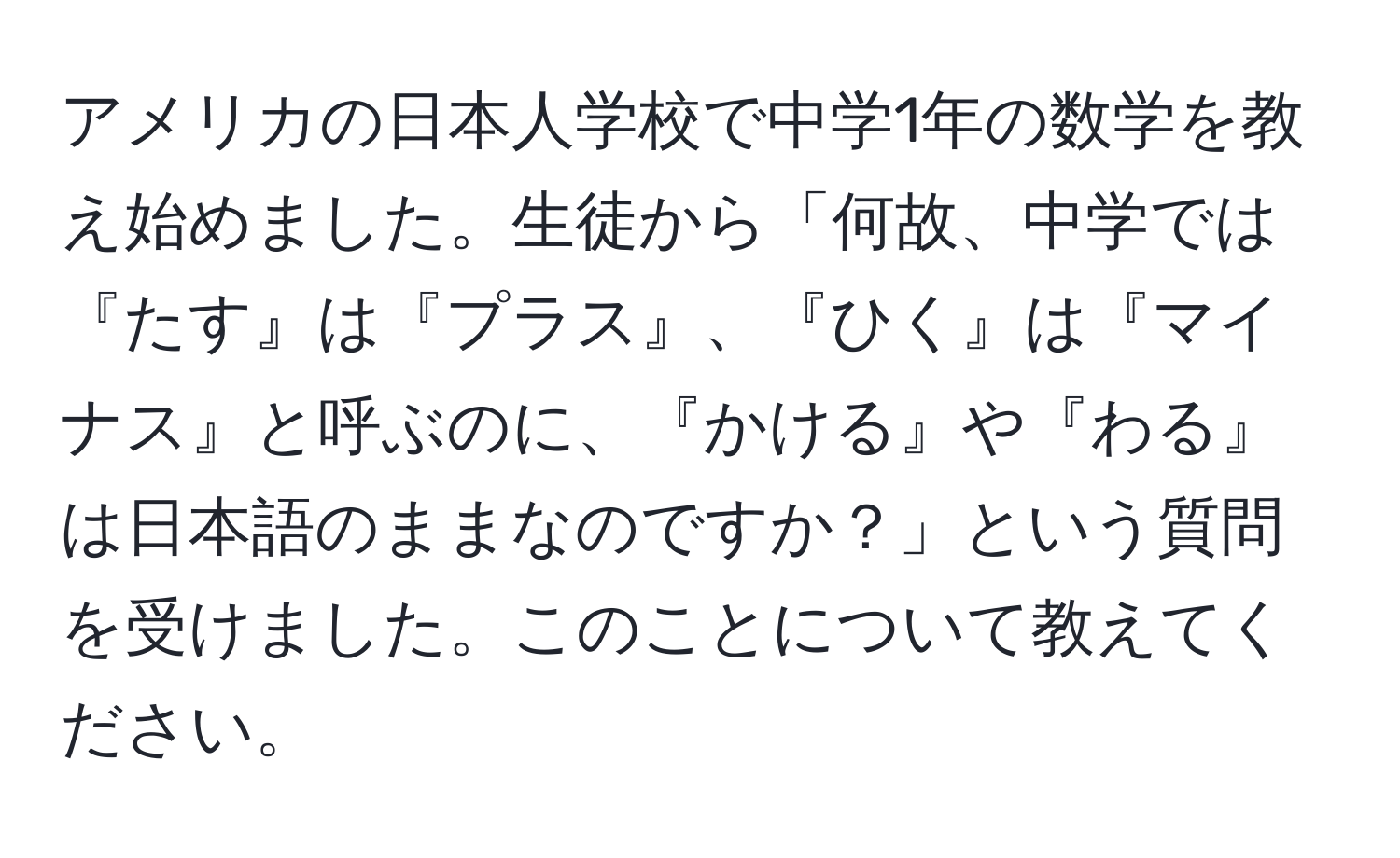 アメリカの日本人学校で中学1年の数学を教え始めました。生徒から「何故、中学では『たす』は『プラス』、『ひく』は『マイナス』と呼ぶのに、『かける』や『わる』は日本語のままなのですか？」という質問を受けました。このことについて教えてください。