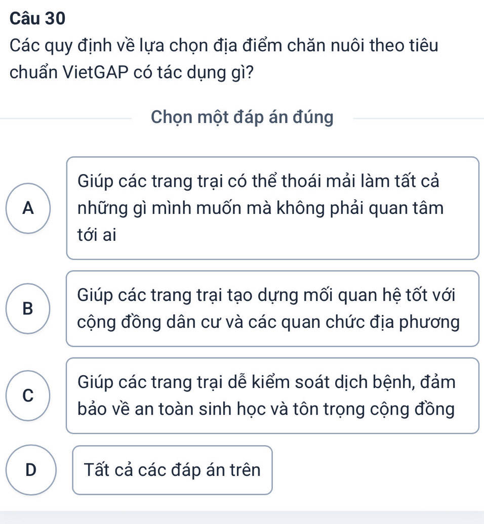 Các quy định về lựa chọn địa điểm chăn nuôi theo tiêu
chuẩn VietGAP có tác dụng gì?
Chọn một đáp án đúng
Giúp các trang trại có thể thoái mải làm tất cả
A những gì mình muốn mà không phải quan tâm
tới ai
Giúp các trang trại tạo dựng mối quan hệ tốt với
B
cộng đồng dân cư và các quan chức địa phương
Giúp các trang trại dễ kiểm soát dịch bệnh, đảm
C
bảo về an toàn sinh học và tôn trọng cộng đồng
D Tất cả các đáp án trên