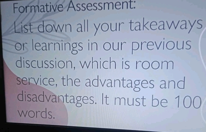 Formative Assessment: 
List down all your takeaways 
or learnings in our previous 
discussion, which is room 
service, the advantages and 
disadvantages. It must be 100
words.