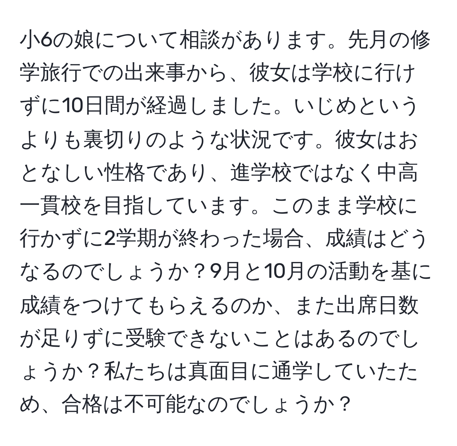 小6の娘について相談があります。先月の修学旅行での出来事から、彼女は学校に行けずに10日間が経過しました。いじめというよりも裏切りのような状況です。彼女はおとなしい性格であり、進学校ではなく中高一貫校を目指しています。このまま学校に行かずに2学期が終わった場合、成績はどうなるのでしょうか？9月と10月の活動を基に成績をつけてもらえるのか、また出席日数が足りずに受験できないことはあるのでしょうか？私たちは真面目に通学していたため、合格は不可能なのでしょうか？