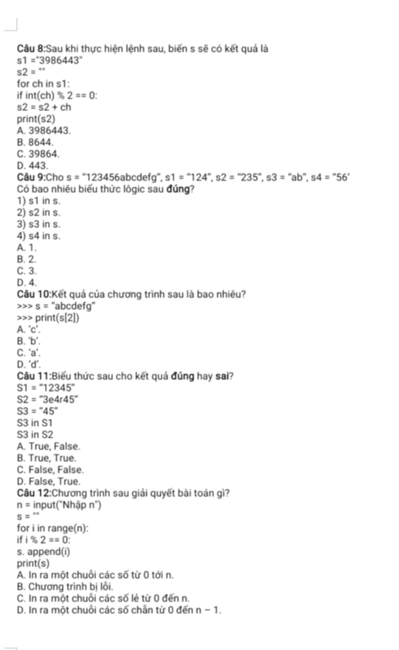 Sau khi thực hiện lệnh sau, biến s sẽ có kết quả là
s1=^circ 3986443°
s2=''
for ch in s1:
if int(ch)% 2==0
s2=s2+ch
pr int(s2)
A. 3986443.
B. 8644.
C. 39864.
D. 443.
Câu 9:Cho s=''123456 abcdefg", s1=''124'',s2=''235'',s3='' ab, s4=''56'
Có bao nhiêu biểu thức lôgic sau đứng?
1) s1 in s.
2) s2 in s.
3) s3 in s.
4) s4 in s.
A. 1.
B. 2.
C. 3.
D. 4.
Câu 10:Kết quả của chương trình sau là bao nhiêu?
s= ''abcdefg''
>>> print(s[2])
A. 'c'.
B. ''b'.
C. 'a'.
D. ^circ d°
Câu 11:B tiểu thức sau cho kết quả đúng hay sai?
S1=''12345''
S2=''3e4r45''
S3=''45''
S3 in S1
S3 in S2
A. True, False.
B. True, True.
C. False, False.
D. False, True.
Câu 12:Chương trình sau giải quyết bài toán gì?
n= input("Nhập n")
s=''
for i in range(n):
if i% 2==0
s. append(i)
print(s)
A. In ra một chuỗi các số từ 0 tới n.
B. Chương trình bị lỗi.
C. In ra một chuỗi các số lẻ từ 0 đến n.
D. In ra một chuỗi các số chẵn từ 0 đến n-1.