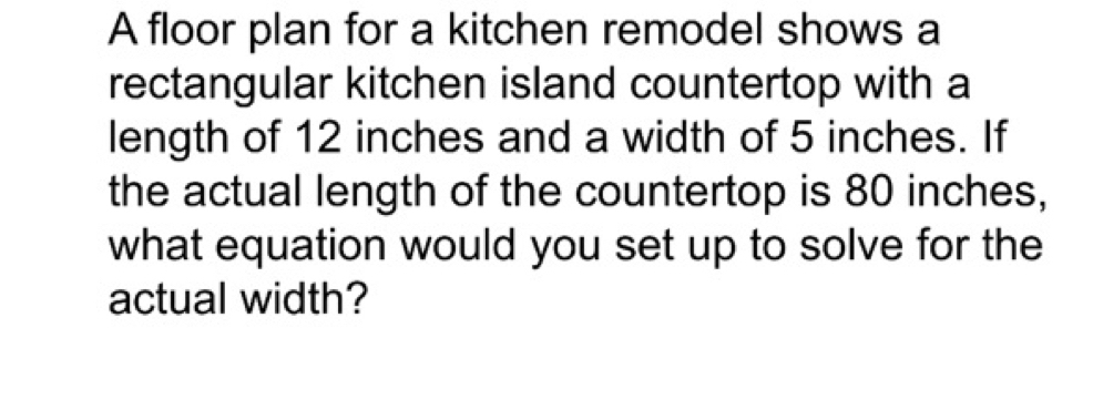 A floor plan for a kitchen remodel shows a 
rectangular kitchen island countertop with a 
length of 12 inches and a width of 5 inches. If 
the actual length of the countertop is 80 inches, 
what equation would you set up to solve for the 
actual width?