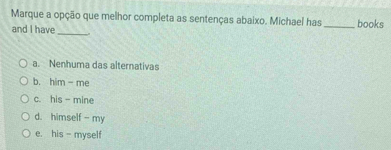 Marque a opção que melhor completa as sentenças abaixo. Michael has _books
and I have_ .
a. Nenhuma das alternativas
b. him- me
c. his - mine
d. himself - my
e. his - myself