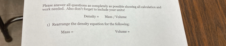 Please answer all questions as completely as possible showing all calculation and 
work needed. Also don’t forget to include your units! 
Density = Mass / Volume 
1) Rearrange the density equation for the following: 
Mass = Volume =